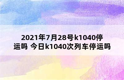 2021年7月28号k1040停运吗 今日k1040次列车停运吗